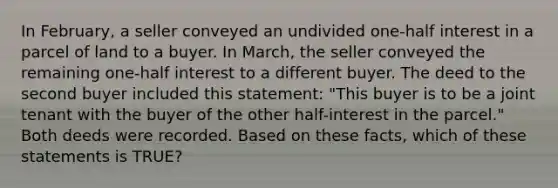 In February, a seller conveyed an undivided one-half interest in a parcel of land to a buyer. In March, the seller conveyed the remaining one-half interest to a different buyer. The deed to the second buyer included this statement: "This buyer is to be a joint tenant with the buyer of the other half-interest in the parcel." Both deeds were recorded. Based on these facts, which of these statements is TRUE?