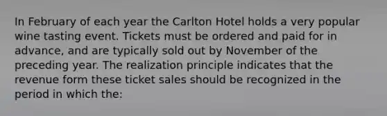 In February of each year the Carlton Hotel holds a very popular wine tasting event. Tickets must be ordered and paid for in advance, and are typically sold out by November of the preceding year. The realization principle indicates that the revenue form these ticket sales should be recognized in the period in which the: