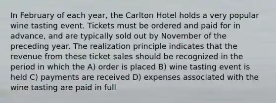 In February of each year, the Carlton Hotel holds a very popular wine tasting event. Tickets must be ordered and paid for in advance, and are typically sold out by November of the preceding year. The realization principle indicates that the revenue from these ticket sales should be recognized in the period in which the A) order is placed B) wine tasting event is held C) payments are received D) expenses associated with the wine tasting are paid in full