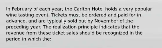 In February of each year, the Carlton Hotel holds a very popular wine tasting event. Tickets must be ordered and paid for in advance, and are typically sold out by November of the preceding year. The realization principle indicates that the revenue from these ticket sales should be recognized in the period in which the: