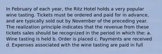 In February of each year, the Ritz Hotel holds a very popular wine tasting. Tickets must be ordered and paid for in advance, and are typically sold out by November of the preceding year. The realization principle indicates that the revenue from these tickets sales should be recognized in the period in which the: a. Wine tasting is held b. Order is placed c. Payments are received d. Expenses associated with the wine tasting are paid in full