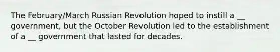 The February/March Russian Revolution hoped to instill a __ government, but the October Revolution led to the establishment of a __ government that lasted for decades.