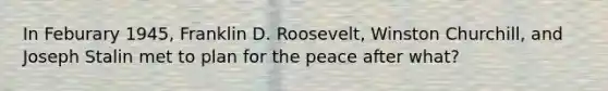 In Feburary 1945, Franklin D. Roosevelt, Winston Churchill, and Joseph Stalin met to plan for the peace after what?