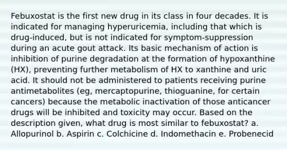 Febuxostat is the first new drug in its class in four decades. It is indicated for managing hyperuricemia, including that which is drug-induced, but is not indicated for symptom-suppression during an acute gout attack. Its basic mechanism of action is inhibition of purine degradation at the formation of hypoxanthine (HX), preventing further metabolism of HX to xanthine and uric acid. It should not be administered to patients receiving purine antimetabolites (eg, mercaptopurine, thioguanine, for certain cancers) because the metabolic inactivation of those anticancer drugs will be inhibited and toxicity may occur. Based on the description given, what drug is most similar to febuxostat? a. Allopurinol b. Aspirin c. Colchicine d. Indomethacin e. Probenecid