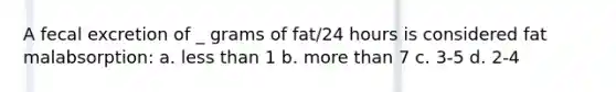 A fecal excretion of _ grams of fat/24 hours is considered fat malabsorption: a. less than 1 b. more than 7 c. 3-5 d. 2-4