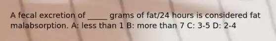 A fecal excretion of _____ grams of fat/24 hours is considered fat malabsorption. A: less than 1 B: more than 7 C: 3-5 D: 2-4