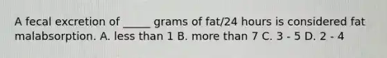 A fecal excretion of _____ grams of fat/24 hours is considered fat malabsorption. A. less than 1 B. more than 7 C. 3 - 5 D. 2 - 4