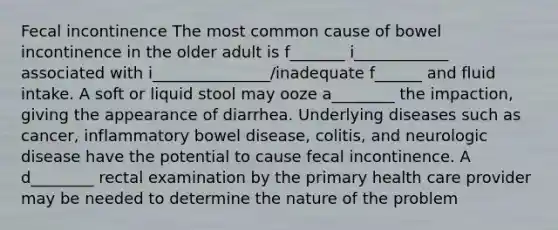 Fecal incontinence The most common cause of bowel incontinence in the older adult is f_______ i____________ associated with i_______________/inadequate f______ and fluid intake. A soft or liquid stool may ooze a________ the impaction, giving the appearance of diarrhea. Underlying diseases such as cancer, inflammatory bowel disease, colitis, and neurologic disease have the potential to cause fecal incontinence. A d________ rectal examination by the primary health care provider may be needed to determine the nature of the problem