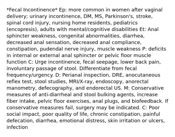 *Fecal Incontinence* Ep: more common in women after vaginal delivery; urinary incontinence, DM, MS, Parkinson's, stroke, spinal cord injury, nursing home residents, pediatrics (encopresis), adults with mental/cognitive disabilities Et: Anal sphincter weakness, congenital abnormalities, diarrhea, decreased anal sensation, decreased anal compliance, constipation, pudendal nerve injury, muscle weakness P: deficits in internal or external anal sphincter or pelvic floor muscle function C: Urge incontinence, fecal seepage, lower back pain, involuntary passage of stool. Differentiate from fecal frequency/urgency. D: Perianal inspection, DRE, anocutaneous reflex test, stool studies, MRI/X-ray, endoscopy, anorectal manometry, defecography, and endorectal US. M: Conservative measures of anti-diarrheal and stool bulking agents, increase fiber intake, pelvic floor exercises, anal plugs, and biofeedback. If conservative measures fail, surgery may be indicated. C: Poor social impact, poor quality of life, chronic constipation, painful defecation, diarrhea, emotional distress, skin irritation or ulcers, infection