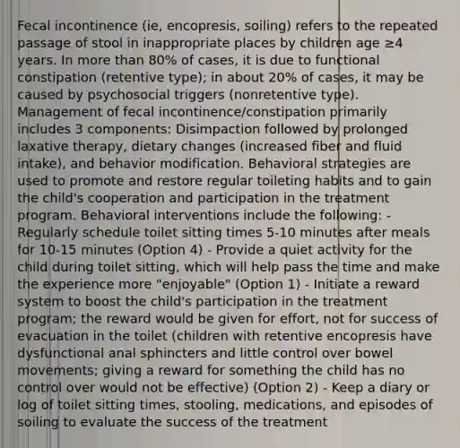 Fecal incontinence (ie, encopresis, soiling) refers to the repeated passage of stool in inappropriate places by children age ≥4 years. In more than 80% of cases, it is due to functional constipation (retentive type); in about 20% of cases, it may be caused by psychosocial triggers (nonretentive type). Management of fecal incontinence/constipation primarily includes 3 components: Disimpaction followed by prolonged laxative therapy, dietary changes (increased fiber and fluid intake), and behavior modification. Behavioral strategies are used to promote and restore regular toileting habits and to gain the child's cooperation and participation in the treatment program. Behavioral interventions include the following: - Regularly schedule toilet sitting times 5-10 minutes after meals for 10-15 minutes (Option 4) - Provide a quiet activity for the child during toilet sitting, which will help pass the time and make the experience more "enjoyable" (Option 1) - Initiate a reward system to boost the child's participation in the treatment program; the reward would be given for effort, not for success of evacuation in the toilet (children with retentive encopresis have dysfunctional anal sphincters and little control over bowel movements; giving a reward for something the child has no control over would not be effective) (Option 2) - Keep a diary or log of toilet sitting times, stooling, medications, and episodes of soiling to evaluate the success of the treatment