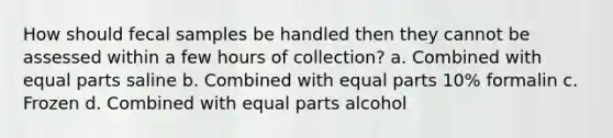 How should fecal samples be handled then they cannot be assessed within a few hours of collection? a. Combined with equal parts saline b. Combined with equal parts 10% formalin c. Frozen d. Combined with equal parts alcohol