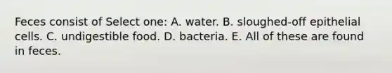 Feces consist of Select one: A. water. B. sloughed-off epithelial cells. C. undigestible food. D. bacteria. E. All of these are found in feces.