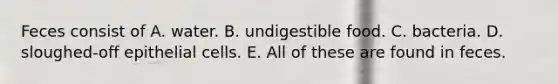 Feces consist of A. water. B. undigestible food. C. bacteria. D. sloughed-off epithelial cells. E. All of these are found in feces.