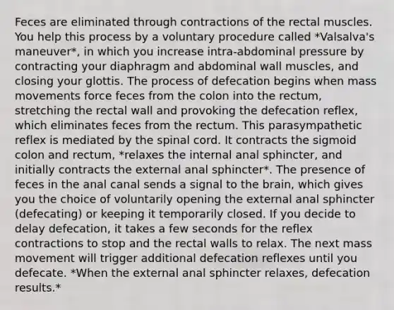 Feces are eliminated through contractions of the rectal muscles. You help this process by a voluntary procedure called *Valsalva's maneuver*, in which you increase intra-abdominal pressure by contracting your diaphragm and abdominal wall muscles, and closing your glottis. The process of defecation begins when mass movements force feces from the colon into the rectum, stretching the rectal wall and provoking the defecation reflex, which eliminates feces from the rectum. This parasympathetic reflex is mediated by the spinal cord. It contracts the sigmoid colon and rectum, *relaxes the internal anal sphincter, and initially contracts the external anal sphincter*. The presence of feces in the anal canal sends a signal to the brain, which gives you the choice of voluntarily opening the external anal sphincter (defecating) or keeping it temporarily closed. If you decide to delay defecation, it takes a few seconds for the reflex contractions to stop and the rectal walls to relax. The next mass movement will trigger additional defecation reflexes until you defecate. *When the external anal sphincter relaxes, defecation results.*