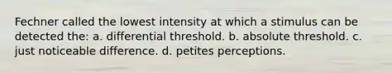 Fechner called the lowest intensity at which a stimulus can be detected the: a. differential threshold. b. absolute threshold. c. just noticeable difference. d. petites perceptions.