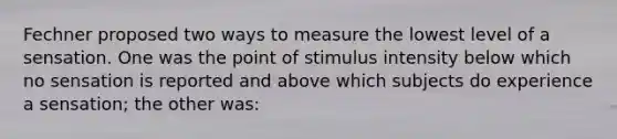 Fechner proposed two ways to measure the lowest level of a sensation. One was the point of stimulus intensity below which no sensation is reported and above which subjects do experience a sensation; the other was: