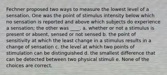 Fechner proposed two ways to measure the lowest level of a sensation. One was the point of stimulus intensity below which no sensation is reported and above which subjects do experience a sensation; the other was ____. a. whether or not a stimulus is present or absent, sensed or not sensed b. the point of sensitivity at which the least change in a stimulus results in a change of sensation c. the level at which two points of stimulation can be distinguished d. the smallest difference that can be detected between two physical stimuli e. None of the choices are correct.