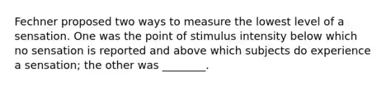 Fechner proposed two ways to measure the lowest level of a sensation. One was the point of stimulus intensity below which no sensation is reported and above which subjects do experience a sensation; the other was ________.