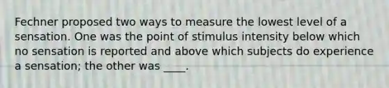 Fechner proposed two ways to measure the lowest level of a sensation. One was the point of stimulus intensity below which no sensation is reported and above which subjects do experience a sensation; the other was ____.