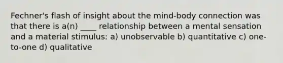 Fechner's flash of insight about the mind-body connection was that there is a(n) ____ relationship between a mental sensation and a material stimulus: a) unobservable b) quantitative c) one-to-one d) qualitative