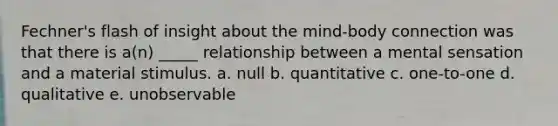 Fechner's flash of insight about the mind-body connection was that there is a(n) _____ relationship between a mental sensation and a material stimulus. a. null b. quantitative c. one-to-one d. qualitative e. unobservable