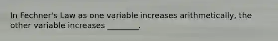 In Fechner's Law as one variable increases arithmetically, the other variable increases ________.