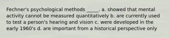 Fechner's psychological methods _____. a. showed that mental activity cannot be measured quantitatively b. are currently used to test a person's hearing and vision c. were developed in the early 1960's d. are important from a historical perspective only