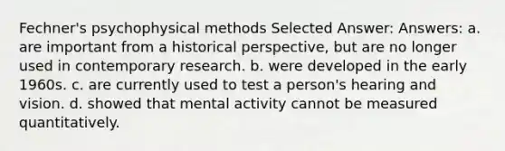 Fechner's psychophysical methods Selected Answer: Answers: a. are important from a historical perspective, but are no longer used in contemporary research. b. were developed in the early 1960s. c. are currently used to test a person's hearing and vision. d. showed that mental activity cannot be measured quantitatively.