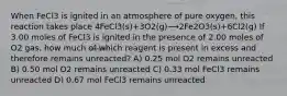 When FeCl3 is ignited in an atmosphere of pure oxygen, this reaction takes place 4FeCl3(s)+3O2(g)⟶2Fe2O3(s)+6Cl2(g) If 3.00 moles of FeCl3 is ignited in the presence of 2.00 moles of O2 gas, how much of which reagent is present in excess and therefore remains unreacted? A) 0.25 mol O2 remains unreacted B) 0.50 mol O2 remains unreacted C) 0.33 mol FeCl3 remains unreacted D) 0.67 mol FeCl3 remains unreacted