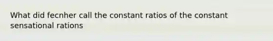 What did fecnher call the constant ratios of the constant sensational rations