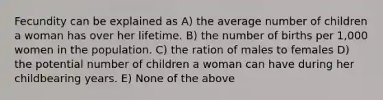 Fecundity can be explained as A) the average number of children a woman has over her lifetime. B) the number of births per 1,000 women in the population. C) the ration of males to females D) the potential number of children a woman can have during her childbearing years. E) None of the above