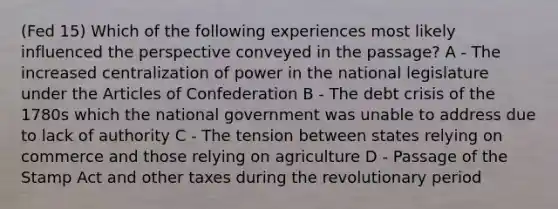 (Fed 15) Which of the following experiences most likely influenced the perspective conveyed in the passage? A - The increased centralization of power in the national legislature under the Articles of Confederation B - The debt crisis of the 1780s which the national government was unable to address due to lack of authority C - The tension between states relying on commerce and those relying on agriculture D - Passage of the Stamp Act and other taxes during the revolutionary period