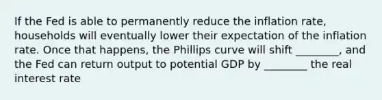 If the Fed is able to permanently reduce the inflation rate, households will eventually lower their expectation of the inflation rate. Once that happens, the Phillips curve will shift ________, and the Fed can return output to potential GDP by ________ the real interest rate