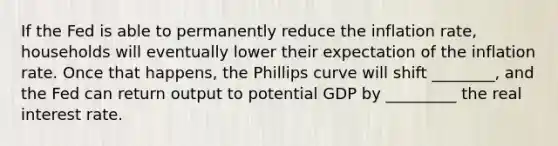 If the Fed is able to permanently reduce the inflation rate, households will eventually lower their expectation of the inflation rate. Once that happens, the Phillips curve will shift ________, and the Fed can return output to potential GDP by _________ the real interest rate.