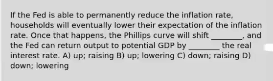 If the Fed is able to permanently reduce the inflation rate, households will eventually lower their expectation of the inflation rate. Once that happens, the Phillips curve will shift ________, and the Fed can return output to potential GDP by ________ the real interest rate. A) up; raising B) up; lowering C) down; raising D) down; lowering