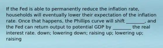 If the Fed is able to permanently reduce the inflation rate, households will eventually lower their expectation of the inflation rate. Once that happens, the Phillips curve will shift ________, and the Fed can return output to potential GDP by ________ the real interest rate. down; lowering down; raising up; lowering up; raising