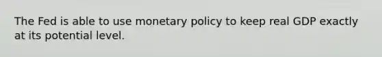 The Fed is able to use monetary policy to keep real GDP exactly at its potential level.