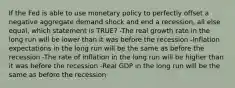 If the Fed is able to use monetary policy to perfectly offset a negative aggregate demand shock and end a recession, all else equal, which statement is TRUE? -The real growth rate in the long run will be lower than it was before the recession -Inflation expectations in the long run will be the same as before the recession -The rate of inflation in the long run will be higher than it was before the recession -Real GDP in the long run will be the same as before the recession