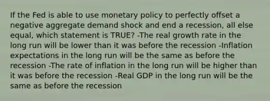 If the Fed is able to use <a href='https://www.questionai.com/knowledge/kEE0G7Llsx-monetary-policy' class='anchor-knowledge'>monetary policy</a> to perfectly offset a negative aggregate demand shock and end a recession, all else equal, which statement is TRUE? -The real growth rate in the long run will be lower than it was before the recession -Inflation expectations in the long run will be the same as before the recession -The rate of inflation in the long run will be higher than it was before the recession -Real GDP in the long run will be the same as before the recession