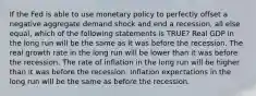 If the Fed is able to use monetary policy to perfectly offset a negative aggregate demand shock and end a recession, all else equal, which of the following statements is TRUE? Real GDP in the long run will be the same as it was before the recession. The real growth rate in the long run will be lower than it was before the recession. The rate of inflation in the long run will be higher than it was before the recession. Inflation expectations in the long run will be the same as before the recession.