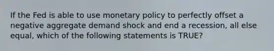 If the Fed is able to use <a href='https://www.questionai.com/knowledge/kEE0G7Llsx-monetary-policy' class='anchor-knowledge'>monetary policy</a> to perfectly offset a negative aggregate demand shock and end a recession, all else equal, which of the following statements is TRUE?