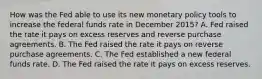 How was the Fed able to use its new monetary policy tools to increase the federal funds rate in December​ 2015? A. Fed raised the rate it pays on excess reserves and reverse purchase agreements. B. The Fed raised the rate it pays on reverse purchase agreements. C. The Fed established a new federal funds rate. D. The Fed raised the rate it pays on excess reserves.