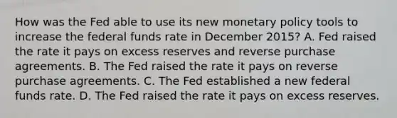 How was the Fed able to use its new <a href='https://www.questionai.com/knowledge/kEE0G7Llsx-monetary-policy' class='anchor-knowledge'>monetary policy</a> tools to increase the federal funds rate in December​ 2015? A. Fed raised the rate it pays on excess reserves and reverse purchase agreements. B. The Fed raised the rate it pays on reverse purchase agreements. C. The Fed established a new federal funds rate. D. The Fed raised the rate it pays on excess reserves.