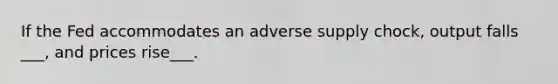 If the Fed accommodates an adverse supply chock, output falls ___, and prices rise___.