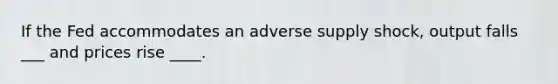 If the Fed accommodates an adverse supply shock, output falls ___ and prices rise ____.