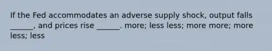 If the Fed accommodates an adverse supply shock, output falls ______, and prices rise ______. more; less less; more more; more less; less