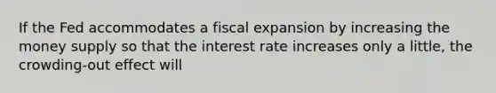 If the Fed accommodates a fiscal expansion by increasing the money supply so that the interest rate increases only a little, the crowding-out effect will