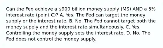 Can the Fed achieve a 900 billion money supply (MS) AND a 5% interest rate (point C)? A. Yes. The Fed can target the money supply or the interest rate. B. No. The Fed cannot target both the money supply and the interest rate simultaneously. C. Yes. Controlling the money supply sets the interest rate. D. No. The Fed does not control the money supply.