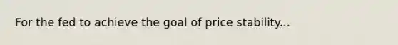 For the fed to achieve the goal of price stability...