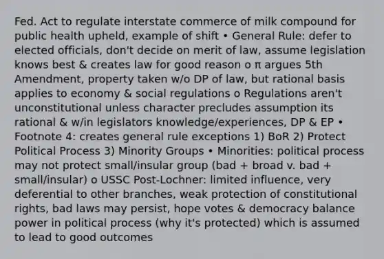 Fed. Act to regulate interstate commerce of milk compound for public health upheld, example of shift • General Rule: defer to elected officials, don't decide on merit of law, assume legislation knows best & creates law for good reason o π argues 5th Amendment, property taken w/o DP of law, but rational basis applies to economy & social regulations o Regulations aren't unconstitutional unless character precludes assumption its rational & w/in legislators knowledge/experiences, DP & EP • Footnote 4: creates general rule exceptions 1) BoR 2) Protect Political Process 3) Minority Groups • Minorities: political process may not protect small/insular group (bad + broad v. bad + small/insular) o USSC Post-Lochner: limited influence, very deferential to other branches, weak protection of constitutional rights, bad laws may persist, hope votes & democracy balance power in political process (why it's protected) which is assumed to lead to good outcomes